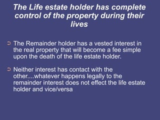 The Life estate holder has complete
    control of the property during their
                    lives

➲   The Remainder holder has a vested interest in
    the real property that will become a fee simple
    upon the death of the life estate holder.
➲   Neither interest has contact with the
    other....whatever happens legally to the
    remainder interest does not effect the life estate
    holder and vice/versa
 