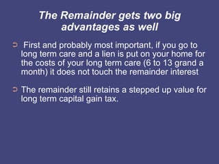 The Remainder gets two big
            advantages as well
➲    First and probably most important, if you go to
    long term care and a lien is put on your home for
    the costs of your long term care (6 to 13 grand a
    month) it does not touch the remainder interest
➲   The remainder still retains a stepped up value for
    long term capital gain tax.
 