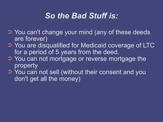 So the Bad Stuff is:
➲   You can't change your mind (any of these deeds
    are forever)
➲   You are disqualified for Medicaid coverage of LTC
    for a period of 5 years from the deed.
➲   You can not mortgage or reverse mortgage the
    property
➲   You can not sell (without their consent and you
    don't get all the money)
 