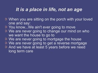 It is a place in life, not an age
➲   When you are sitting on the porch with your loved
    one and say:
➲   You know...We ain't ever going to move
➲   We are never going to change our mind on who
    we want the house to go to
➲   We are never going to mortgage the house
➲   We are never going to get a reverse mortgage
➲   And we have at least 5 years before we need
    long term care
 