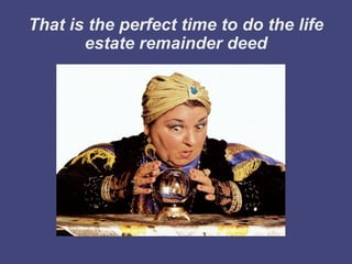 That is the perfect time to do the life
       estate remainder deed
 