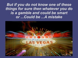 But if you do not know one of these
things for sure then whatever you do
   is a gamble and could be smart
      or ...Could be ...A mistake
 