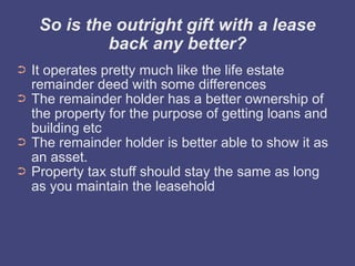 So is the outright gift with a lease
              back any better?
➲   It operates pretty much like the life estate
    remainder deed with some differences
➲   The remainder holder has a better ownership of
    the property for the purpose of getting loans and
    building etc
➲   The remainder holder is better able to show it as
    an asset.
➲   Property tax stuff should stay the same as long
    as you maintain the leasehold
 