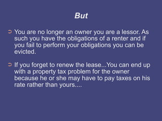 But
➲   You are no longer an owner you are a lessor. As
    such you have the obligations of a renter and if
    you fail to perform your obligations you can be
    evicted.
➲   If you forget to renew the lease...You can end up
    with a property tax problem for the owner
    because he or she may have to pay taxes on his
    rate rather than yours....
 