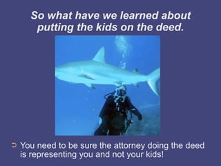 So what have we learned about
       putting the kids on the deed.




➲   You need to be sure the attorney doing the deed
    is representing you and not your kids!
 
