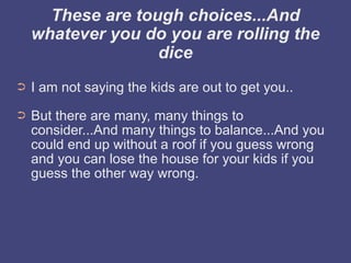 These are tough choices...And
    whatever you do you are rolling the
                   dice
➲   I am not saying the kids are out to get you..
➲   But there are many, many things to
    consider...And many things to balance...And you
    could end up without a roof if you guess wrong
    and you can lose the house for your kids if you
    guess the other way wrong.
 
