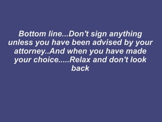 Bottom line...Don't sign anything
unless you have been advised by your
 attorney..And when you have made
 your choice.....Relax and don't look
                 back
 