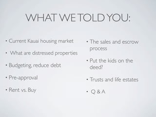 WHAT WE TOLD YOU:
•   Current Kauai housing market     • The   sales and escrow
                                         process
•   What are distressed properties
                                     • Put  the kids on the
• Budgeting, reduce   debt               deed?
• Pre-approval                       • Trusts   and life estates
• Rent   vs. Buy                     •   Q&A
 
