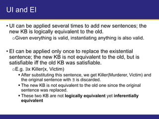 UI and EI
• UI can be applied several times to add new sentences; the
new KB is logically equivalent to the old.
oGiven everything is valid, instantiating anything is also valid.
• EI can be applied only once to replace the existential
sentence; the new KB is not equivalent to the old, but is
satisfiable iff the old KB was satisfiable.
oE.g. ∃x Killer(x, Victim)
 After substituting this sentence, we get Killer(Murderer, Victim) and
the original sentence with ∃ is discarded.
 The new KB is not equivalent to the old one since the original
sentence was replaced.
 These two KB are not logically equivalent yet inferentially
equivalent
 