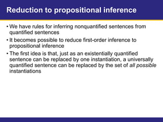 Reduction to propositional inference
• We have rules for inferring nonquantified sentences from
quantified sentences
• It becomes possible to reduce first-order inference to
propositional inference
• The first idea is that, just as an existentially quantified
sentence can be replaced by one instantiation, a universally
quantified sentence can be replaced by the set of all possible
instantiations
 