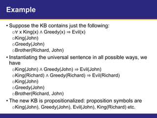 Example
• Suppose the KB contains just the following:
o∀ x King(x) ∧ Greedy(x) ⇒ Evil(x)
oKing(John)
oGreedy(John)
oBrother(Richard, John)
• Instantiating the universal sentence in all possible ways, we
have
oKing(John) ∧ Greedy(John) ⇒ Evil(John)
oKing(Richard) ∧ Greedy(Richard) ⇒ Evil(Richard)
oKing(John)
oGreedy(John)
oBrother(Richard, John)
• The new KB is propositionalized: proposition symbols are
oKing(John), Greedy(John), Evil(John), King(Richard) etc.
 