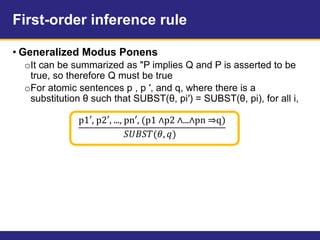 First-order inference rule
• Generalized Modus Ponens
oIt can be summarized as "P implies Q and P is asserted to be
true, so therefore Q must be true
oFor atomic sentences p , p ′, and q, where there is a
substitution θ such that SUBST(θ, pi′) = SUBST(θ, pi), for all i,
p1′, p2′, ..., pn′, (p1 ∧p2 ∧...∧pn ⇒q)
𝑆𝑈𝐵𝑆𝑇(𝜃, 𝑞)
 