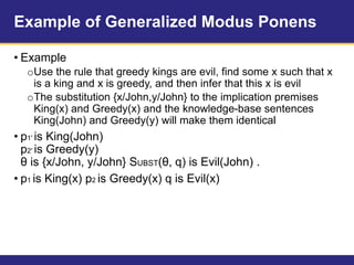 Example of Generalized Modus Ponens
• Example
oUse the rule that greedy kings are evil, find some x such that x
is a king and x is greedy, and then infer that this x is evil
oThe substitution {x/John,y/John} to the implication premises
King(x) and Greedy(x) and the knowledge-base sentences
King(John) and Greedy(y) will make them identical
• p1′ is King(John)
p2′ is Greedy(y)
θ is {x/John, y/John} SUBST(θ, q) is Evil(John) .
• p1 is King(x) p2 is Greedy(x) q is Evil(x)
 