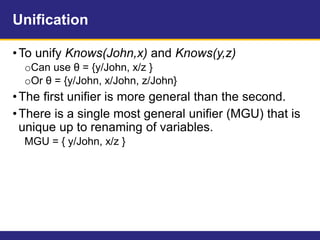 Unification
•To unify Knows(John,x) and Knows(y,z)
oCan use θ = {y/John, x/z }
oOr θ = {y/John, x/John, z/John}
•The first unifier is more general than the second.
•There is a single most general unifier (MGU) that is
unique up to renaming of variables.
MGU = { y/John, x/z }
 