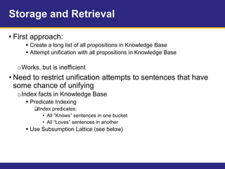 Storage and Retrieval
• First approach:
 Create a long list of all propositions in Knowledge Base
 Attempt unification with all propositions in Knowledge Base
oWorks, but is inefficient
• Need to restrict unification attempts to sentences that have
some chance of unifying
oIndex facts in Knowledge Base
 Predicate Indexing
Index predicates:
• All “Knows” sentences in one bucket
• All “Loves” sentences in another
 Use Subsumption Lattice (see below)
 