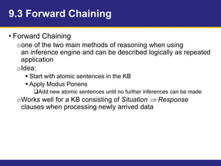 9.3 Forward Chaining
• Forward Chaining
oone of the two main methods of reasoning when using
an inference engine and can be described logically as repeated
application
oIdea:
 Start with atomic sentences in the KB
 Apply Modus Ponens
Add new atomic sentences until no further inferences can be made
oWorks well for a KB consisting of Situation  Response
clauses when processing newly arrived data
 
