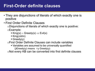 First-Order definite clauses
• They are disjunctions of literals of which exactly one is
positive
• First Order Definite Clauses
oDisjunctions of literals of which exactly one is positive:
oExample:
 King(x)  Greedy(x)  Evil(x)
 King(John)
 Greedy(y)
oFirst Order Definite Clauses can include variables
 Variables are assumed to be universally quantified
Greedy(y) means y Greedy(y)
oNot every KB can be converted into first definite clauses
 
