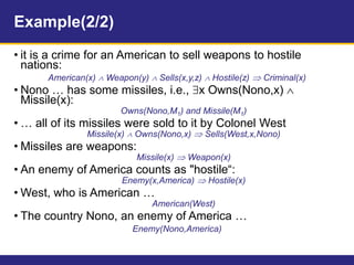Example(2/2)
• it is a crime for an American to sell weapons to hostile
nations:
American(x)  Weapon(y)  Sells(x,y,z)  Hostile(z)  Criminal(x)
• Nono … has some missiles, i.e., x Owns(Nono,x) 
Missile(x):
Owns(Nono,M1) and Missile(M1)
• … all of its missiles were sold to it by Colonel West
Missile(x)  Owns(Nono,x)  Sells(West,x,Nono)
• Missiles are weapons:
Missile(x)  Weapon(x)
• An enemy of America counts as "hostile“:
Enemy(x,America)  Hostile(x)
• West, who is American …
American(West)
• The country Nono, an enemy of America …
Enemy(Nono,America)
 