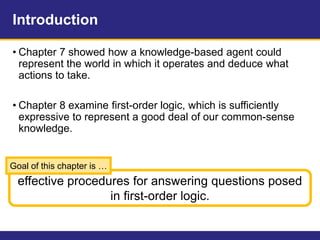 Introduction
• Chapter 7 showed how a knowledge-based agent could
represent the world in which it operates and deduce what
actions to take.
• Chapter 8 examine first-order logic, which is sufficiently
expressive to represent a good deal of our common-sense
knowledge.
effective procedures for answering questions posed
in first-order logic.
Goal of this chapter is …
 