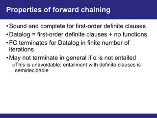 Properties of forward chaining
•Sound and complete for first-order definite clauses
•Datalog = first-order definite clauses + no functions
•FC terminates for Datalog in finite number of
iterations
•May not terminate in general if α is not entailed
oThis is unavoidable: entailment with definite clauses is
semidecidable
 