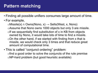 Pattern matching
• Finding all possible unifiers consumes large amount of time.
• For example,
oMissile(x) ∧ Owns(Nono, x) → Sells(West, x, Nono)
oAssume that Nono owns 1000 objects but only 3 are missile.
oIf we sequentially find substitution of x in KB from objects
owned by Nono, it would take lots of time to find a missile.
oOn the other hand, if we started with finding from x that is
missile, we would check only 3 times and that reduce great
amount of computational time.
• This is called “conjunct ordering” problem:
ofind a good order to solve the conjuncts of the rule premise
oNP-hard problem (but good heuristic available)
 