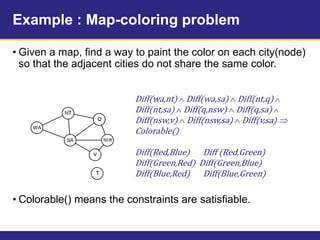 Example : Map-coloring problem
• Given a map, find a way to paint the color on each city(node)
so that the adjacent cities do not share the same color.
• Colorable() means the constraints are satisfiable.
Diff(wa,nt)  Diff(wa,sa)  Diff(nt,q) 
Diff(nt,sa)  Diff(q,nsw)  Diff(q,sa) 
Diff(nsw,v)  Diff(nsw,sa)  Diff(v,sa) 
Colorable()
Diff(Red,Blue) Diff (Red,Green)
Diff(Green,Red) Diff(Green,Blue)
Diff(Blue,Red) Diff(Blue,Green)
 