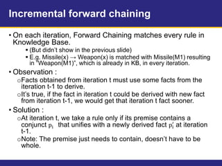 Incremental forward chaining
• On each iteration, Forward Chaining matches every rule in
Knowledge Base.
 (But didn’t show in the previous slide)
 E.g. Missile(x) → Weapon(x) is matched with Missile(M1) resulting
in “Weapon(M1)”, which is already in KB, in every iteration.
• Observation :
oFacts obtained from iteration t must use some facts from the
iteration t-1 to derive.
oIt’s true, if the fact in iteration t could be derived with new fact
from iteration t-1, we would get that iteration t fact sooner.
• Solution :
oAt iteration t, we take a rule only if its premise contains a
conjunct pi that unifies with a newly derived fact pi
′
at iteration
t-1.
oNote: The premise just needs to contain, doesn’t have to be
whole.
 