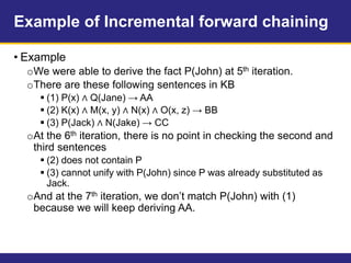 Example of Incremental forward chaining
• Example
oWe were able to derive the fact P(John) at 5th iteration.
oThere are these following sentences in KB
 (1) P(x) ∧ Q(Jane) → AA
 (2) K(x) ∧ M(x, y) ∧ N(x) ∧ O(x, z) → BB
 (3) P(Jack) ∧ N(Jake) → CC
oAt the 6th iteration, there is no point in checking the second and
third sentences
 (2) does not contain P
 (3) cannot unify with P(John) since P was already substituted as
Jack.
oAnd at the 7th iteration, we don’t match P(John) with (1)
because we will keep deriving AA.
 