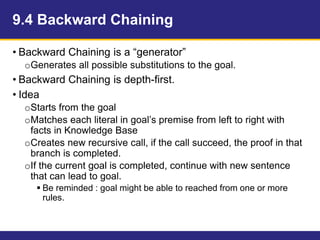 9.4 Backward Chaining
• Backward Chaining is a “generator”
oGenerates all possible substitutions to the goal.
• Backward Chaining is depth-first.
• Idea
oStarts from the goal
oMatches each literal in goal’s premise from left to right with
facts in Knowledge Base
oCreates new recursive call, if the call succeed, the proof in that
branch is completed.
oIf the current goal is completed, continue with new sentence
that can lead to goal.
 Be reminded : goal might be able to reached from one or more
rules.
 