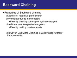 Backward Chaining
• Properties of Backward chaining
oDepth-first recursive proof search
oIncomplete due to infinite loops
 Fixed by checking current goal against every goal
oInefficient due to repeated subgoals
 Fixed by caching previous results
oHowever, Backward Chaining is widely used “without”
improvements.
 