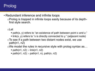 Prolog
• Redundant inference and infinite loops
oProlog is trapped in infinite loops easily because of its depth-
first style search.
oLet
 path(x, y) refers to “an existence of path between point x and z.”
 link(x, y) refers to “x is directly connected to y.” (adjacent node)
oTo see if a path between two distant nodes exist, we use
path(n1, n2)
oWe model the rules in recursive style with prolog syntax as…
 path(n1, n2) :- link(n1, n2)
 path(n1, n2) :- path(n1, n), path(n, n2)
 