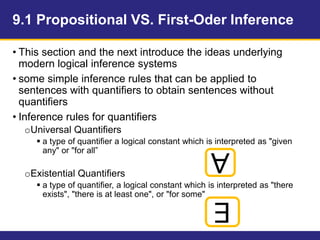 9.1 Propositional VS. First-Oder Inference
• This section and the next introduce the ideas underlying
modern logical inference systems
• some simple inference rules that can be applied to
sentences with quantifiers to obtain sentences without
quantifiers
• Inference rules for quantifiers
oUniversal Quantifiers
 a type of quantifier a logical constant which is interpreted as "given
any" or "for all”
oExistential Quantifiers
 a type of quantifier, a logical constant which is interpreted as "there
exists", "there is at least one", or "for some"
∀
∃
 