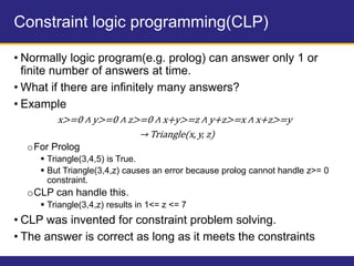 Constraint logic programming(CLP)
• Normally logic program(e.g. prolog) can answer only 1 or
finite number of answers at time.
• What if there are infinitely many answers?
• Example
x>=0 ∧ y>=0 ∧ z>=0 ∧ x+y>=z ∧ y+z>=x ∧ x+z>=y
→ Triangle(x, y, z)
oFor Prolog
 Triangle(3,4,5) is True.
 But Triangle(3,4,z) causes an error because prolog cannot handle z>= 0
constraint.
oCLP can handle this.
 Triangle(3,4,z) results in 1<= z <= 7
• CLP was invented for constraint problem solving.
• The answer is correct as long as it meets the constraints
 