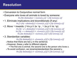 Resolution
• Conversion to Conjunctive normal form
• Everyone who loves all animals is loved by someone:
∀x [∀y Animal(y) → Loves(x, y)] → [∃y Loves(y, x)]
• 1. Eliminate implications and biconditionals (if any)
∀x [¬(∀y ¬Animal(y) ∨ Loves(x, y))] ∨ [∃y Loves(y, x)]
• 2. Move ¬ inwards: (¬∀x p ≡ ∃x ¬p , ¬ ∃x p ≡ ∀x ¬p)
∀x [∃y ¬(¬ Animal(y) ∨ Loves(x, y))] ∨ [∃y Loves(y, x)]
∀x [∃y ¬¬ Animal(y) ∧ ¬Loves(x, y))] ∨ [∃y Loves(y, x)]
∀x [∃y Animal(y) ∧ ¬Loves(x, y))] ∨ [∃y Loves(y, x)]
• 3. Standardize variables:
∀x [∃y Animal(y) ∧ ¬Loves(x, y))] ∨ [∃y Loves(y, x)]
oNotice that there are two y in the sentence.
oHowever, these y refer to different objects
 The first one is animal, the second one is the person who loves x.
oTo avoid confusion, we rename(standardize) the second y.
∀x [∃y Animal(y) ∧ ¬Loves(x, y))] ∨ [∃z Loves(z, x)]
 