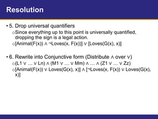 Resolution
• 5. Drop universal quantifiers
oSince everything up to this point is universally quantified,
dropping the sign is a legal action.
o[Animal(F(x)) ∧ ¬Loves(x, F(x))] ∨ [Loves(G(x), x)]
• 6. Rewrite into Conjunctive form (Distribute ∧ over ∨)
o(L1 ∨ … ∨ Ln) ∧ (M1 ∨ … ∨ Mm) ∧ … ∧ (Z1 ∨ … ∨ Zz)
o[Animal(F(x)) ∨ Loves(G(x), x)] ∧ [¬Loves(x, F(x)) ∨ Loves(G(x),
x)]
 