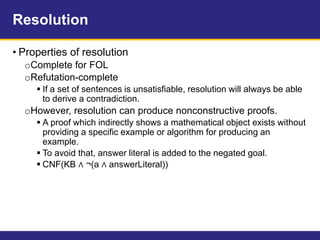 Resolution
• Properties of resolution
oComplete for FOL
oRefutation-complete
 If a set of sentences is unsatisfiable, resolution will always be able
to derive a contradiction.
oHowever, resolution can produce nonconstructive proofs.
 A proof which indirectly shows a mathematical object exists without
providing a specific example or algorithm for producing an
example.
 To avoid that, answer literal is added to the negated goal.
 CNF(KB ∧ ¬(a ∧ answerLiteral))
 