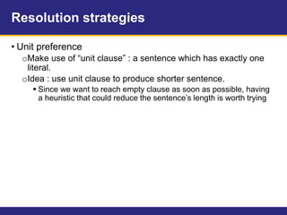 Resolution strategies
• Unit preference
oMake use of “unit clause” : a sentence which has exactly one
literal.
oIdea : use unit clause to produce shorter sentence.
 Since we want to reach empty clause as soon as possible, having
a heuristic that could reduce the sentence’s length is worth trying
 