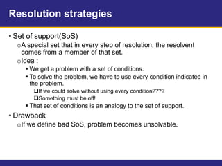 Resolution strategies
• Set of support(SoS)
oA special set that in every step of resolution, the resolvent
comes from a member of that set.
oIdea :
 We get a problem with a set of conditions.
 To solve the problem, we have to use every condition indicated in
the problem.
If we could solve without using every condition????
Something must be off!
 That set of conditions is an analogy to the set of support.
• Drawback
oIf we define bad SoS, problem becomes unsolvable.
 
