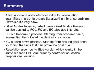 Summary
• A first approach uses inference rules for instantiating
quantifiers in order to propositionalize the inference problem.
However, it’s very slow.
• Lifted Modus Ponens, called generalized Modus Ponens,
can be applied to FOL. FC and BC also use this rule.
• FC is a bottom-up process. Starting from scattered facts,
assembling them to get the desired conclusion.
• BC is a top-down process. Starting from desired goal, then
try to find the facts that can prove the goal true.
• Resolution also has its lifted version which works in the
same manner, CNF and proof by contradiction, as the
propositional version.
 
