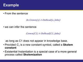 Example
• From the sentence
∃x Crown(x) ∧ OnHead(x, John)
• we can infer the sentence
Crown(C1) ∧ OnHead(C1, John)
as long as C1 does not appear in knowledge base.
• Provided C1 is a new constant symbol, called a Skolem
constant
• Existential Instantiation is a special case of a more general
process called Skolemization
 