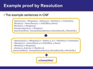 Example proof by Resolution
• The example sentences in CNF
American(x)  Weapon(y)  Sells(x,y,z)  Hostile(z)  Criminal(x)
Missile(x)  Owns(Nono,x)  Sells(West,x,Nono)
Missile(x)  Weapon(x)
Enemy(x,America)  Hostile(x)
American(West), Enemy(Nono,America), Owns(Nono,M1), Missile(M1)
¬American(x) ∨ ¬Weapon(y) ∨ ¬Sells(x, y, z) ∨ ¬Hostile(z) ∨ Criminal(x)
¬Missile(x) ∨ ¬Owns(Nono, x) ∨ Sells(West, x, Nono)
¬Missile(x) ∨ Weapon(x)
¬Enemy (x, America ) ∨ Hostile (x)
American(West), Enemy(Nono,America), Owns(Nono,M1), Missile(M1)
¬Criminal(West)
 