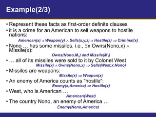 Example(2/3)
• Represent these facts as first-order definite clauses
• it is a crime for an American to sell weapons to hostile
nations:
American(x)  Weapon(y)  Sells(x,y,z)  Hostile(z)  Criminal(x)
• Nono … has some missiles, i.e., x Owns(Nono,x) 
Missile(x):
Owns(Nono,M1) and Missile(M1)
• … all of its missiles were sold to it by Colonel West
Missile(x)  Owns(Nono,x)  Sells(West,x,Nono)
• Missiles are weapons:
Missile(x)  Weapon(x)
• An enemy of America counts as "hostile“:
Enemy(x,America)  Hostile(x)
• West, who is American …
American(West)
• The country Nono, an enemy of America …
Enemy(Nono,America)
 