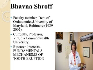 Bhavna Shroff
 Faculty member, Dept of
Orthodontics,University of
Maryland, Baltimore (1989-
2002).
 Currently, Professor,
Virginia Commonwealth
University.
 Research Interests-
FUNDAMENTALS
MECHANISMS OF
TOOTH ERUPTION
 
