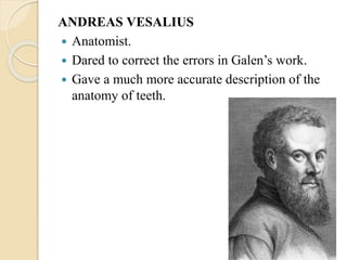 ANDREAS VESALIUS
 Anatomist.
 Dared to correct the errors in Galen’s work.
 Gave a much more accurate description of the
anatomy of teeth.
 