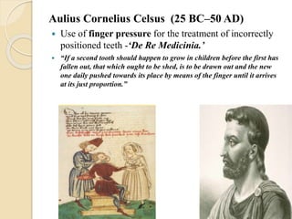 Aulius Cornelius Celsus (25 BC–50 AD)
 Use of finger pressure for the treatment of incorrectly
positioned teeth -‘De Re Medicinia.’
 “If a second tooth should happen to grow in children before the first has
fallen out, that which ought to be shed, is to be drawn out and the new
one daily pushed towards its place by means of the finger until it arrives
at its just proportion.”
 