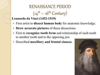 RENAISSANCE PERIOD
(14th – 16th Century)
Leonardo da Vinci (1452-1519)
 First artist to dissect human body for anatomic knowledge.
 Drew accurate pictures of these dissections
 First to recognize tooth form and relationship of each tooth
to another tooth and to the opposing jaw.
 Described maxillary and frontal sinuses.
 