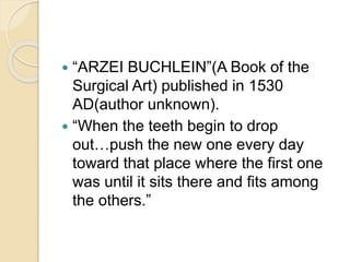  “ARZEI BUCHLEIN”(A Book of the
Surgical Art) published in 1530
AD(author unknown).
 “When the teeth begin to drop
out…push the new one every day
toward that place where the first one
was until it sits there and fits among
the others.”
 