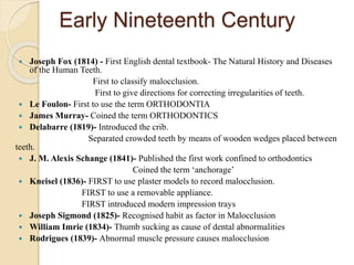 Early Nineteenth Century
 Joseph Fox (1814) - First English dental textbook- The Natural History and Diseases
of the Human Teeth.
First to classify malocclusion.
First to give directions for correcting irregularities of teeth.
 Le Foulon- First to use the term ORTHODONTIA
 James Murray- Coined the term ORTHODONTICS
 Delabarre (1819)- Introduced the crib.
Separated crowded teeth by means of wooden wedges placed between
teeth.
 J. M. Alexis Schange (1841)- Published the first work confined to orthodontics
Coined the term ‘anchorage’
 Kneisel (1836)- FIRST to use plaster models to record malocclusion.
FIRST to use a removable appliance.
FIRST introduced modern impression trays
 Joseph Sigmond (1825)- Recognised habit as factor in Malocclusion
 William Imrie (1834)- Thumb sucking as cause of dental abnormalities
 Rodrigues (1839)- Abnormal muscle pressure causes malocclusion
 