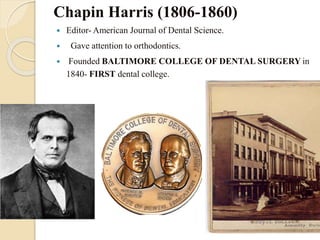 Chapin Harris (1806-1860)
 Editor- American Journal of Dental Science.
 Gave attention to orthodontics.
 Founded BALTIMORE COLLEGE OF DENTAL SURGERY in
1840- FIRST dental college.
 