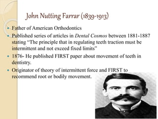 John Nutting Farrar (1839-1913)
 Father of American Orthodontics
 Published series of articles in Dental Cosmos between 1881-1887
stating “The principle that in regulating teeth traction must be
intermittent and not exceed fixed limits”
 1876- He published FIRST paper about movement of teeth in
dentistry.
 Originator of theory of intermittent force and FIRST to
recommend root or bodily movement.
 